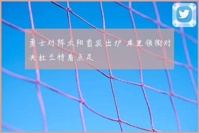 勇士对阵太阳首发出炉 库里领衔对决杜兰特看点足