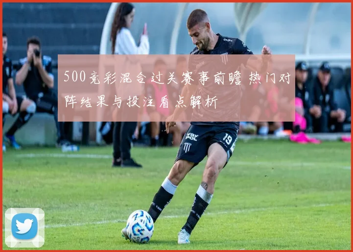500竞彩混合过关赛事前瞻 热门对阵结果与投注看点解析
