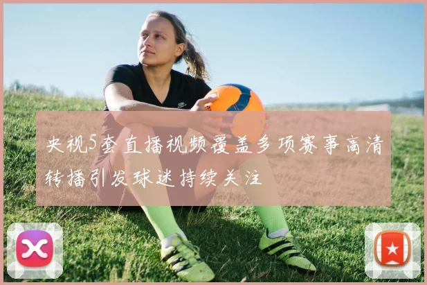 央视5套直播视频覆盖多项赛事高清转播引发球迷持续关注