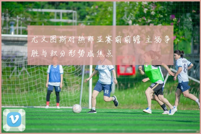 尤文图斯对热那亚赛前前瞻 主场争胜与积分形势成焦点