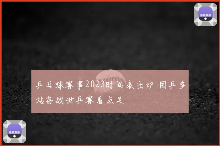 乒乓球赛事2023时间表出炉 国乒多站备战世乒赛看点足