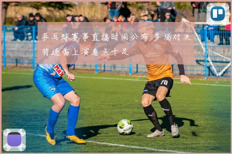 乒乓球赛事直播时间公布 多场对决将连番上演看点十足